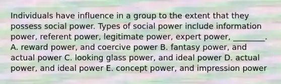 Individuals have influence in a group to the extent that they possess social power. Types of social power include information​ power, referent​ power, legitimate​ power, expert​ power, ________. A. reward​ power, and coercive power B. fantasy​ power, and actual power C. looking glass​ power, and ideal power D. actual​ power, and ideal power E. concept​ power, and impression power