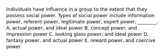 Individuals have influence in a group to the extent that they possess social power. Types of social power include information​ power, referent​ power, legitimate​ power, expert​ power, ________. A. actual​ power, and ideal power B. concept​ power, and impression power C. looking glass​ power, and ideal power D. fantasy​ power, and actual power E. reward​ power, and coercive power