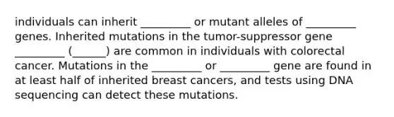 individuals can inherit _________ or mutant alleles of _________ genes. Inherited mutations in the tumor-suppressor gene _________ (______) are common in individuals with colorectal cancer. Mutations in the _________ or _________ gene are found in at least half of inherited breast cancers, and tests using DNA sequencing can detect these mutations.