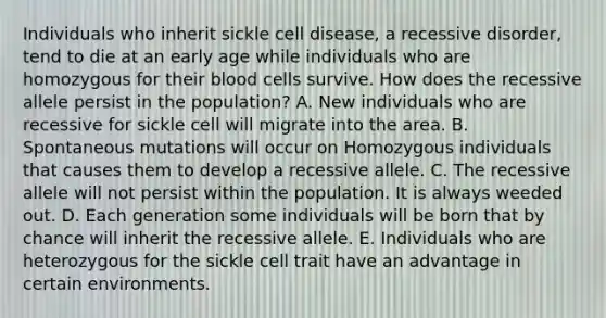 Individuals who inherit sickle cell disease, a recessive disorder, tend to die at an early age while individuals who are homozygous for their blood cells survive. How does the recessive allele persist in the population? A. New individuals who are recessive for sickle cell will migrate into the area. B. Spontaneous mutations will occur on Homozygous individuals that causes them to develop a recessive allele. C. The recessive allele will not persist within the population. It is always weeded out. D. Each generation some individuals will be born that by chance will inherit the recessive allele. E. Individuals who are heterozygous for the sickle cell trait have an advantage in certain environments.