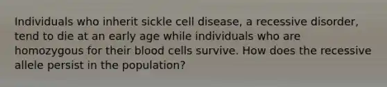 Individuals who inherit sickle cell disease, a recessive disorder, tend to die at an early age while individuals who are homozygous for their blood cells survive. How does the recessive allele persist in the population?