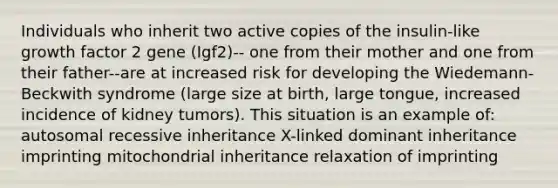 Individuals who inherit two active copies of the insulin-like growth factor 2 gene (Igf2)-- one from their mother and one from their father--are at increased risk for developing the Wiedemann-Beckwith syndrome (large size at birth, large tongue, increased incidence of kidney tumors). This situation is an example of: autosomal recessive inheritance X-linked dominant inheritance imprinting mitochondrial inheritance relaxation of imprinting