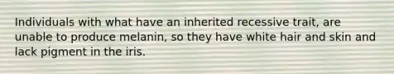 Individuals with what have an inherited recessive trait, are unable to produce melanin, so they have white hair and skin and lack pigment in the iris.