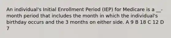 An individual's Initial Enrollment Period (IEP) for Medicare is a __-month period that includes the month in which the individual's birthday occurs and the 3 months on either side. A 9 B 18 C 12 D 7