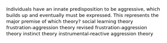 Individuals have an innate predisposition to be aggressive, which builds up and eventually must be expressed. This represents the major premise of which theory? social learning theory frustration-aggression theory revised frustration-aggression theory instinct theory instrumental-reactive aggression theory