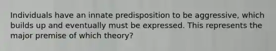 Individuals have an innate predisposition to be aggressive, which builds up and eventually must be expressed. This represents the major premise of which theory?