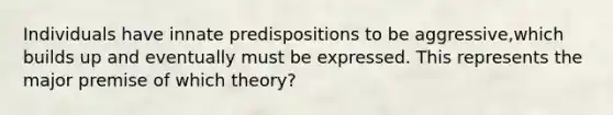 Individuals have innate predispositions to be aggressive,which builds up and eventually must be expressed. This represents the major premise of which theory?