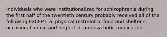 Individuals who were institutionalized for schizophrenia during the first half of the twentieth century probably received all of the following EXCEPT: a. physical restraint b. food and shelter c. occasional abuse and neglect d. antipsychotic medication