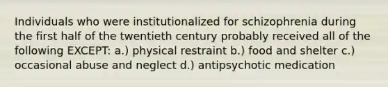 Individuals who were institutionalized for schizophrenia during the first half of the twentieth century probably received all of the following EXCEPT: a.) physical restraint b.) food and shelter c.) occasional abuse and neglect d.) antipsychotic medication