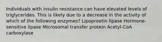 Individuals with insulin resistance can have elevated levels of triglycerides. This is likely due to a decrease in the activity of which of the following enzymes? Lipoproetin lipase Hormone-sensitive lipase Microsomal transfer protein Acetyl-CoA carboxylase