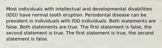 Most individuals with intellectual and developmental disabilities (IDD) have normal tooth eruption. Periodontal disease can be prevalent in individuals with IDD Individuals. Both statements are false. Both statements are true. The first statement is false, the second statement is true. The first statement is true, the second statement is false.