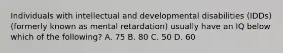 Individuals with intellectual and developmental disabilities (IDDs) (formerly known as mental retardation) usually have an IQ below which of the following? A. 75 B. 80 C. 50 D. 60