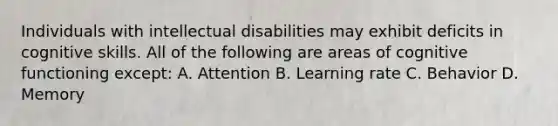 Individuals with intellectual disabilities may exhibit deficits in cognitive skills. All of the following are areas of cognitive functioning except: A. Attention B. Learning rate C. Behavior D. Memory