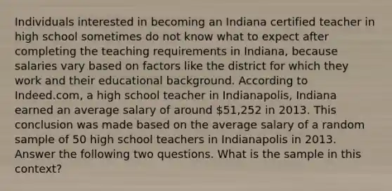 Individuals interested in becoming an Indiana certified teacher in high school sometimes do not know what to expect after completing the teaching requirements in Indiana, because salaries vary based on factors like the district for which they work and their educational background. According to Indeed.com, a high school teacher in Indianapolis, Indiana earned an average salary of around 51,252 in 2013. This conclusion was made based on the average salary of a random sample of 50 high school teachers in Indianapolis in 2013. Answer the following two questions. What is the sample in this context?