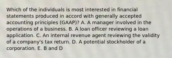 Which of the individuals is most interested in financial statements produced in accord with generally accepted accounting principles (GAAP)? A. A manager involved in the operations of a business. B. A loan officer reviewing a loan application. C. An internal revenue agent reviewing the validity of a company's tax return. D. A potential stockholder of a corporation. E. B and D