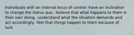 Individuals with an internal locus of control -have an inclination to change the status quo. -believe that what happens to them is their own doing. -understand what the situation demands and act accordingly. -feel that things happen to them because of luck.