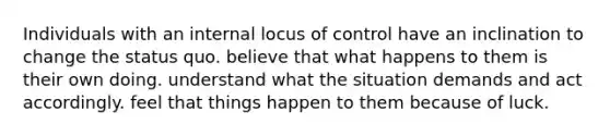 Individuals with an internal locus of control have an inclination to change the status quo. believe that what happens to them is their own doing. understand what the situation demands and act accordingly. feel that things happen to them because of luck.