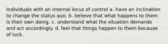 Individuals with an internal locus of control a. have an inclination to change the status quo. b. believe that what happens to them is their own doing. c. understand what the situation demands and act accordingly. d. feel that things happen to them because of luck.