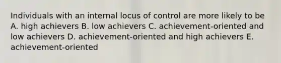 Individuals with an internal locus of control are more likely to be A. high achievers B. low achievers C. achievement-oriented and low achievers D. achievement-oriented and high achievers E. achievement-oriented