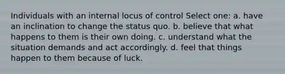 Individuals with an internal locus of control Select one: a. have an inclination to change the status quo. b. believe that what happens to them is their own doing. c. understand what the situation demands and act accordingly. d. feel that things happen to them because of luck.