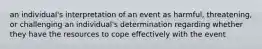 an individual's interpretation of an event as harmful, threatening, or challenging an individual's determination regarding whether they have the resources to cope effectively with the event