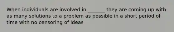 When individuals are involved in _______ they are coming up with as many solutions to a problem as possible in a short period of time with no censoring of ideas