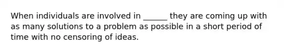 When individuals are involved in ______ they are coming up with as many solutions to a problem as possible in a short period of time with no censoring of ideas.