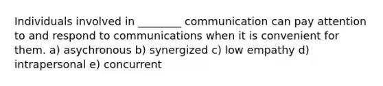 Individuals involved in ________ communication can pay attention to and respond to communications when it is convenient for them. a) asychronous b) synergized c) low empathy d) intrapersonal e) concurrent