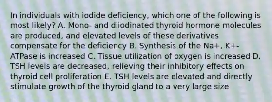 In individuals with iodide deficiency, which one of the following is most likely? A. Mono- and diiodinated thyroid hormone molecules are produced, and elevated levels of these derivatives compensate for the deficiency B. Synthesis of the Na+, K+-ATPase is increased C. Tissue utilization of oxygen is increased D. TSH levels are decreased, relieving their inhibitory effects on thyroid cell proliferation E. TSH levels are elevated and directly stimulate growth of the thyroid gland to a very large size