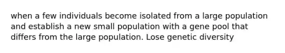 when a few individuals become isolated from a large population and establish a new small population with a gene pool that differs from the large population. Lose genetic diversity