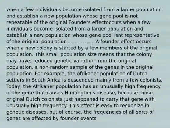 when a few individuals become isolated from a larger population and establish a new population whose gene pool is not repeatable of the original Founders effectoccurs when a few individuals become isolated from a larger population and establish a new population whose gene pool isnt representative of the original population ----------------A founder effect occurs when a new colony is started by a few members of the original population. This small population size means that the colony may have: reduced genetic variation from the original population. a non-random sample of the genes in the original population. For example, the Afrikaner population of Dutch settlers in South Africa is descended mainly from a few colonists. Today, the Afrikaner population has an unusually high frequency of the gene that causes Huntington's disease, because those original Dutch colonists just happened to carry that gene with unusually high frequency. This effect is easy to recognize in genetic diseases, but of course, the frequencies of all sorts of genes are affected by founder events.