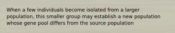 When a few individuals become isolated from a larger population, this smaller group may establish a new population whose gene pool differs from the source population