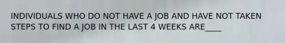 INDIVIDUALS WHO DO NOT HAVE A JOB AND HAVE NOT TAKEN STEPS TO FIND A JOB IN THE LAST 4 WEEKS ARE____