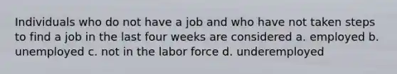 Individuals who do not have a job and who have not taken steps to find a job in the last four weeks are considered a. employed b. unemployed c. not in the labor force d. underemployed