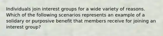 Individuals join interest groups for a wide variety of reasons. Which of the following scenarios represents an example of a solidary or purposive benefit that members receive for joining an interest group?