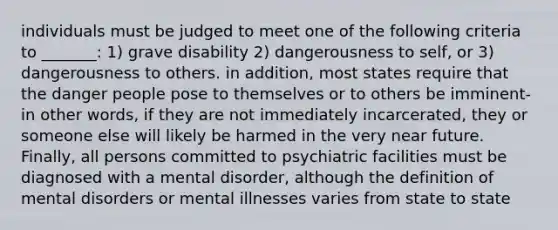 individuals must be judged to meet one of the following criteria to _______: 1) grave disability 2) dangerousness to self, or 3) dangerousness to others. in addition, most states require that the danger people pose to themselves or to others be imminent- in other words, if they are not immediately incarcerated, they or someone else will likely be harmed in the very near future. Finally, all persons committed to psychiatric facilities must be diagnosed with a mental disorder, although the definition of mental disorders or mental illnesses varies from state to state