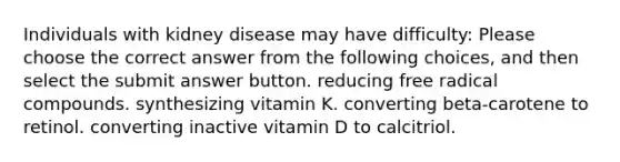 Individuals with kidney disease may have difficulty: Please choose the correct answer from the following choices, and then select the submit answer button. reducing free radical compounds. synthesizing vitamin K. converting beta-carotene to retinol. converting inactive vitamin D to calcitriol.