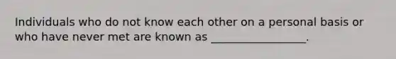 Individuals who do not know each other on a personal basis or who have never met are known as _________________.