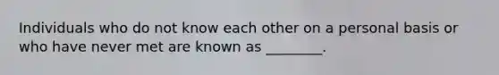 Individuals who do not know each other on a personal basis or who have never met are known as ________.