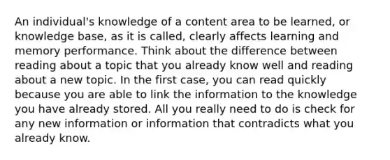 An individual's knowledge of a content area to be learned, or knowledge base, as it is called, clearly affects learning and memory performance. Think about the difference between reading about a topic that you already know well and reading about a new topic. In the first case, you can read quickly because you are able to link the information to the knowledge you have already stored. All you really need to do is check for any new information or information that contradicts what you already know.