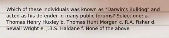 Which of these individuals was known as "Darwin's Bulldog" and acted as his defender in many public forums? Select one: a. Thomas Henry Huxley b. Thomas Hunt Morgan c. R.A. Fisher d. Sewall Wright e. J.B.S. Haldane f. None of the above