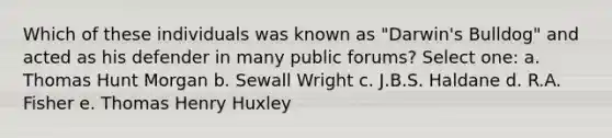 Which of these individuals was known as "Darwin's Bulldog" and acted as his defender in many public forums? Select one: a. Thomas Hunt Morgan b. Sewall Wright c. J.B.S. Haldane d. R.A. Fisher e. Thomas Henry Huxley