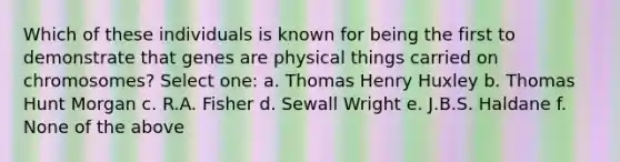 Which of these individuals is known for being the first to demonstrate that genes are physical things carried on chromosomes? Select one: a. Thomas Henry Huxley b. Thomas Hunt Morgan c. R.A. Fisher d. Sewall Wright e. J.B.S. Haldane f. None of the above