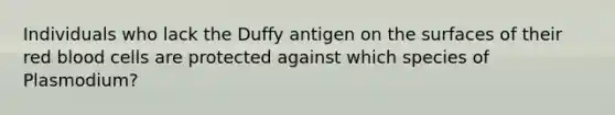 Individuals who lack the Duffy antigen on the surfaces of their <a href='https://www.questionai.com/knowledge/kO3ylSXuZ5-red-blood-cells' class='anchor-knowledge'>red blood cells</a> are protected against which species of Plasmodium?