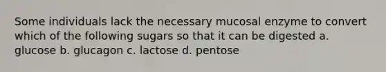 Some individuals lack the necessary mucosal enzyme to convert which of the following sugars so that it can be digested a. glucose b. glucagon c. lactose d. pentose