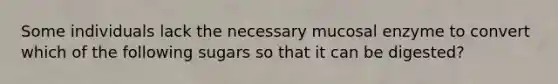 Some individuals lack the necessary mucosal enzyme to convert which of the following sugars so that it can be digested?