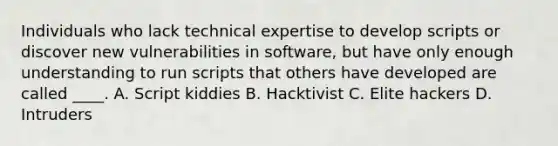 Individuals who lack technical expertise to develop scripts or discover new vulnerabilities in software, but have only enough understanding to run scripts that others have developed are called ____. A. Script kiddies B. Hacktivist C. Elite hackers D. Intruders