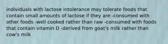 individuals with lactose intolerance may tolerate foods that contain small amounts of lactose if they are -consumed with other foods -well cooked rather than raw -consumed with foods that contain vitamin D -derived from goat's milk rather than cow's milk