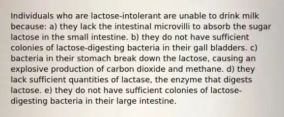 Individuals who are lactose-intolerant are unable to drink milk because: a) they lack the intestinal microvilli to absorb the sugar lactose in <a href='https://www.questionai.com/knowledge/kt623fh5xn-the-small-intestine' class='anchor-knowledge'>the small intestine</a>. b) they do not have sufficient colonies of lactose-digesting bacteria in their gall bladders. c) bacteria in their stomach break down the lactose, causing an explosive production of carbon dioxide and methane. d) they lack sufficient quantities of lactase, the enzyme that digests lactose. e) they do not have sufficient colonies of lactose-digesting bacteria in their <a href='https://www.questionai.com/knowledge/kGQjby07OK-large-intestine' class='anchor-knowledge'>large intestine</a>.