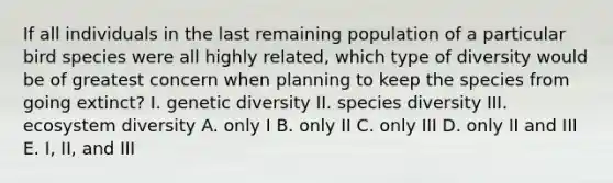 If all individuals in the last remaining population of a particular bird species were all highly related, which type of diversity would be of greatest concern when planning to keep the species from going extinct? I. genetic diversity II. species diversity III. ecosystem diversity A. only I B. only II C. only III D. only II and III E. I, II, and III